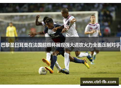 巴黎圣日耳曼在法国超级杯展现强大进攻火力全面压制对手